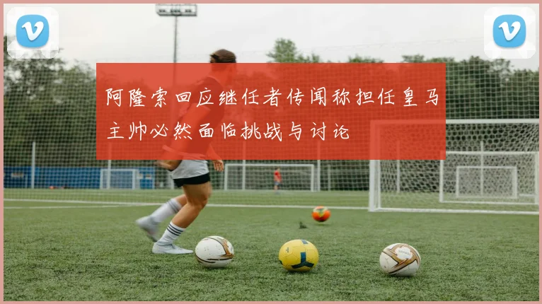 阿隆索回应继任者传闻称担任皇马主帅必然面临挑战与讨论
