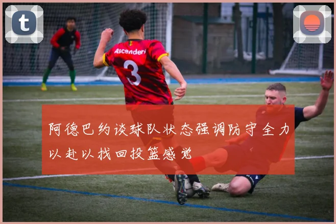 阿德巴约谈球队状态强调防守全力以赴以找回投篮感觉