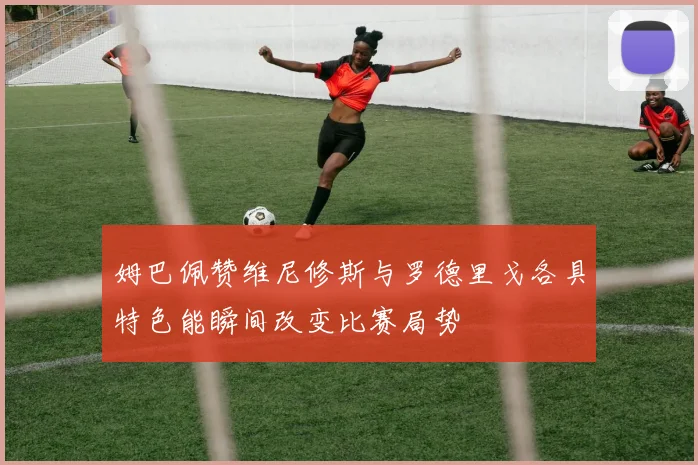 姆巴佩赞维尼修斯与罗德里戈各具特色能瞬间改变比赛局势