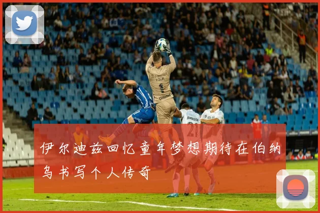 伊尔迪兹回忆童年梦想期待在伯纳乌书写个人传奇