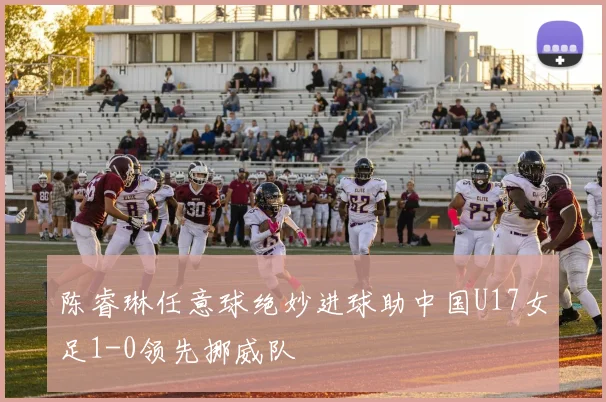 陈睿琳任意球绝妙进球助中国U17女足1-0领先挪威队