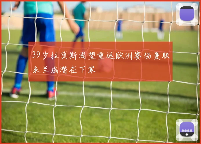 39岁拉莫斯渴望重返欧洲赛场曼联米兰成潜在下家