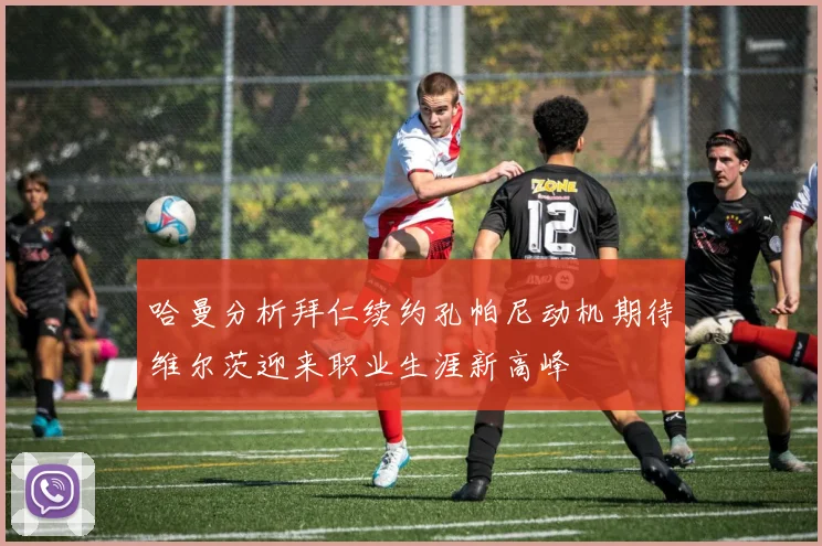 哈曼分析拜仁续约孔帕尼动机期待维尔茨迎来职业生涯新高峰