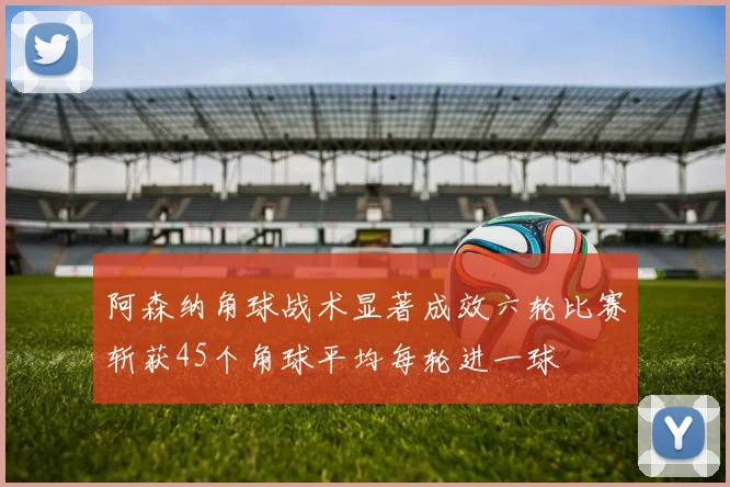 阿森纳角球战术显著成效六轮比赛斩获45个角球平均每轮进一球