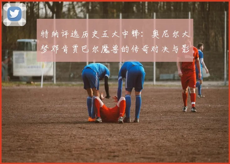 特纳评选历史五大中锋：奥尼尔大梦邓肯贾巴尔魔兽的传奇对决与影响