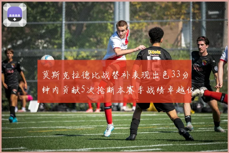莫斯克拉德比战替补表现出色33分钟内贡献5次抢断本赛季战绩卓越仅1负