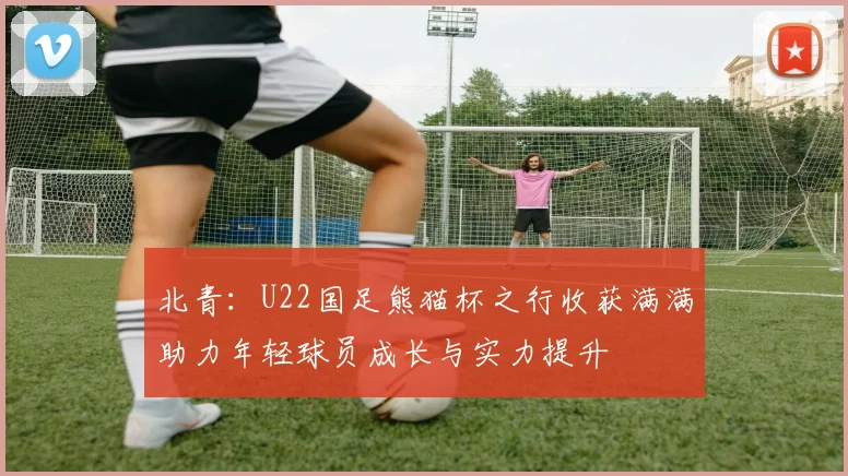北青：U22国足熊猫杯之行收获满满助力年轻球员成长与实力提升