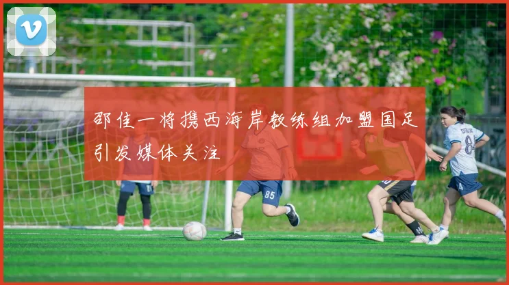 邵佳一将携西海岸教练组加盟国足引发媒体关注