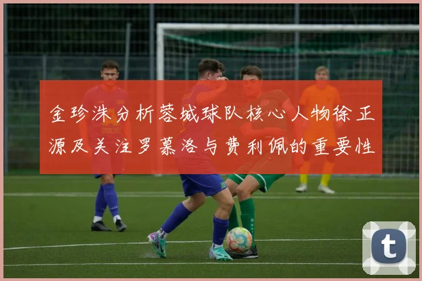 金珍洙分析蓉城球队核心人物徐正源及关注罗慕洛与费利佩的重要性