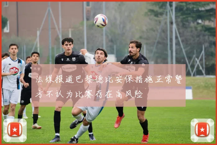 法媒报道巴黎德比安保措施正常警方不认为比赛存在高风险