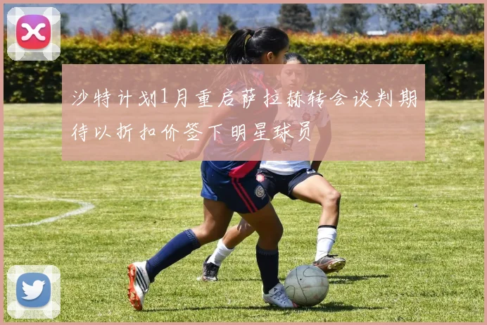 沙特计划1月重启萨拉赫转会谈判期待以折扣价签下明星球员