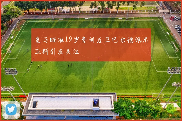 皇马瞄准19岁青训后卫巴尔德佩尼亚斯引发关注