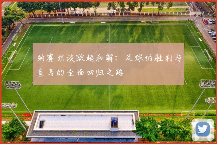 纳赛尔谈欧超和解：足球的胜利与皇马的全面回归之路