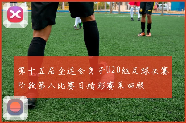 第十五届全运会男子U20组足球决赛阶段第八比赛日精彩赛果回顾