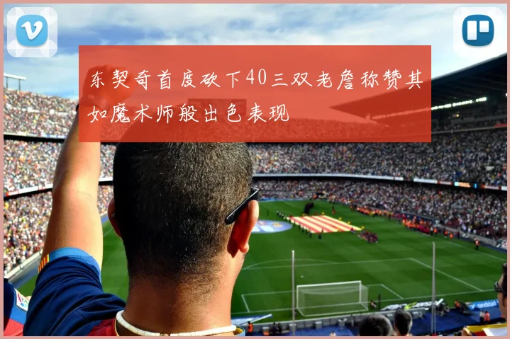 东契奇首度砍下40三双老詹称赞其如魔术师般出色表现
