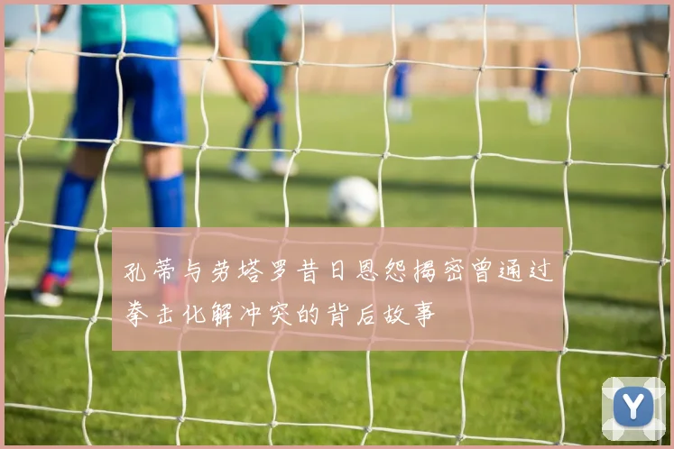 孔蒂与劳塔罗昔日恩怨揭密曾通过拳击化解冲突的背后故事