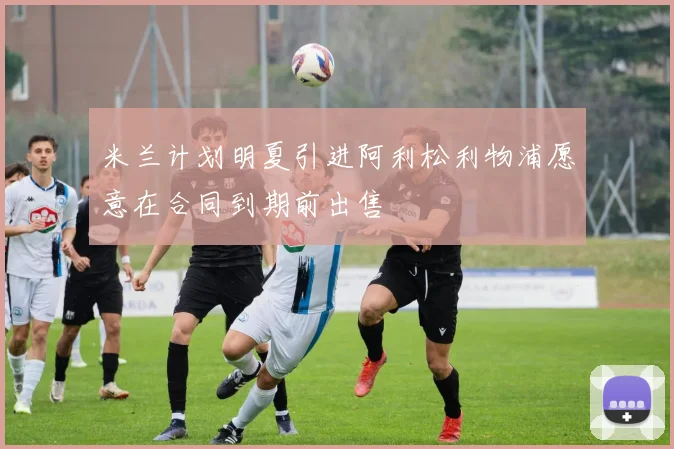 米兰计划明夏引进阿利松利物浦愿意在合同到期前出售