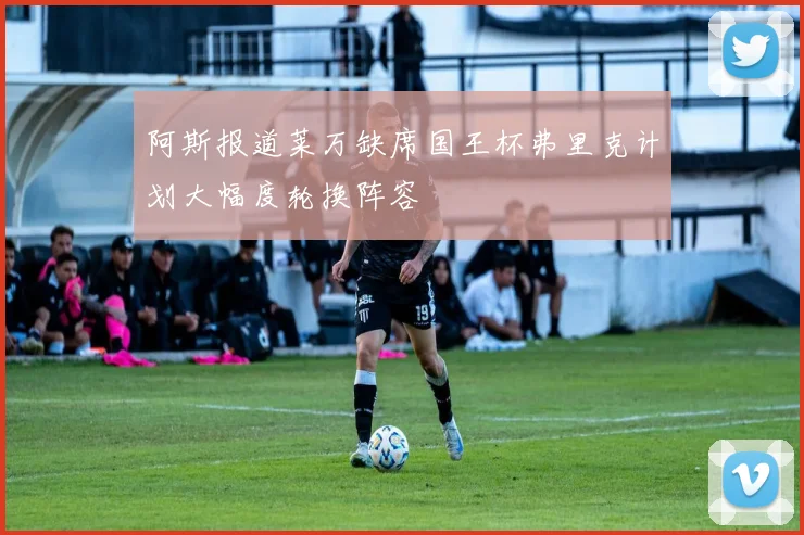 阿斯报道莱万缺席国王杯弗里克计划大幅度轮换阵容