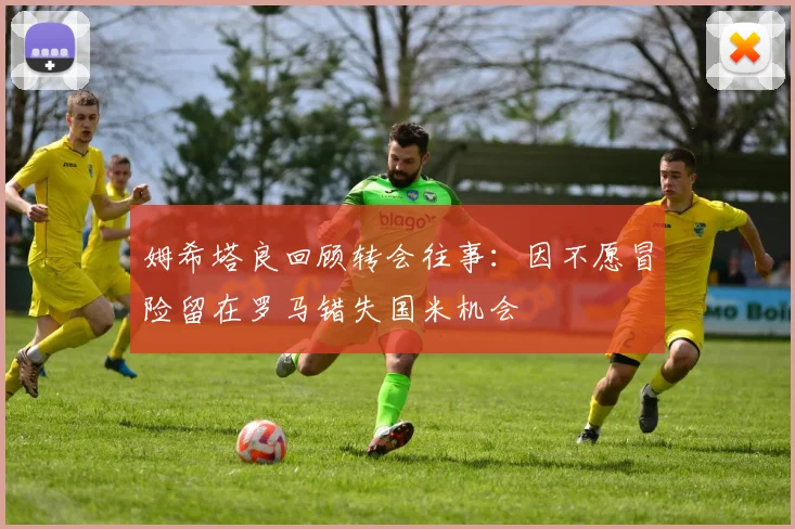 姆希塔良回顾转会往事：因不愿冒险留在罗马错失国米机会