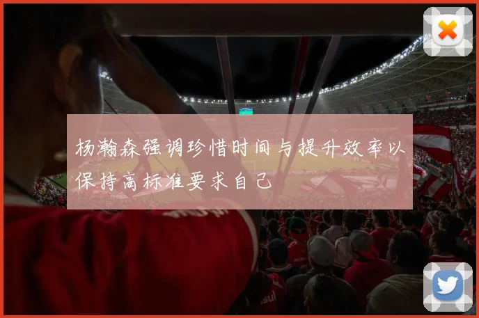 杨瀚森强调珍惜时间与提升效率以保持高标准要求自己
