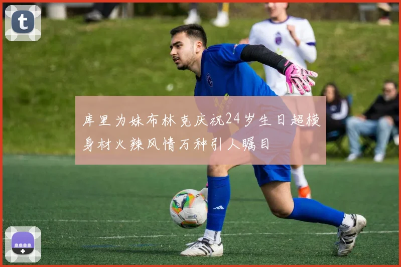 库里为妹布林克庆祝24岁生日超模身材火辣风情万种引人瞩目
