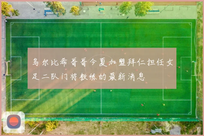 乌尔比希哥哥今夏加盟拜仁担任女足二队门将教练的最新消息