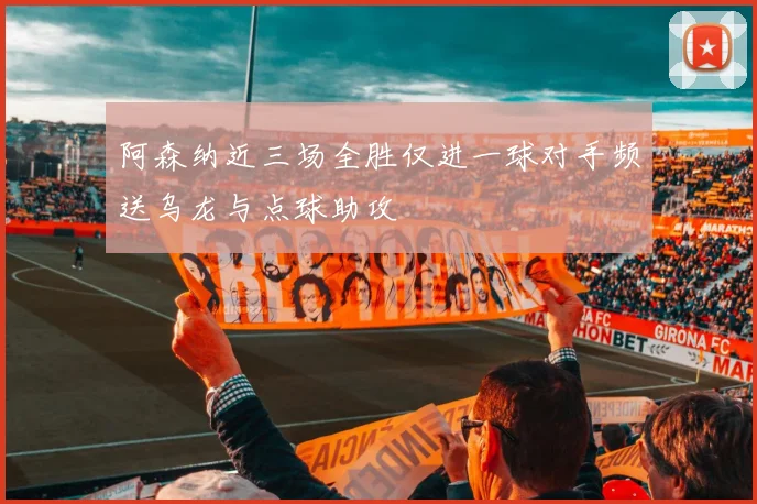 阿森纳近三场全胜仅进一球对手频送乌龙与点球助攻
