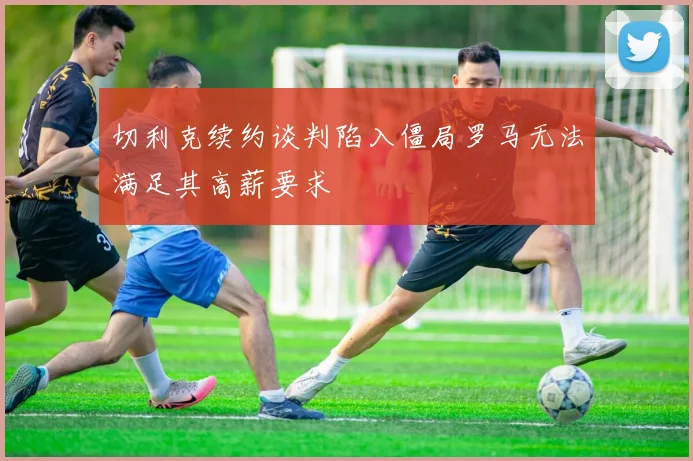 切利克续约谈判陷入僵局罗马无法满足其高薪要求