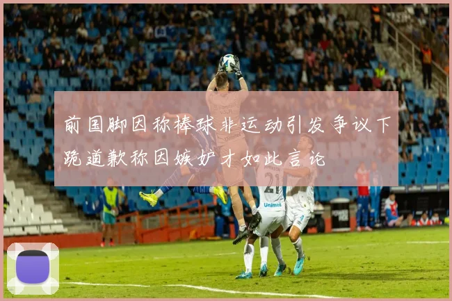 前国脚因称棒球非运动引发争议下跪道歉称因嫉妒才如此言论