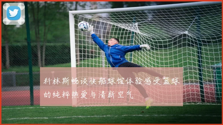 科林斯畅谈快船球馆体验感受篮球的纯粹热爱与清新空气