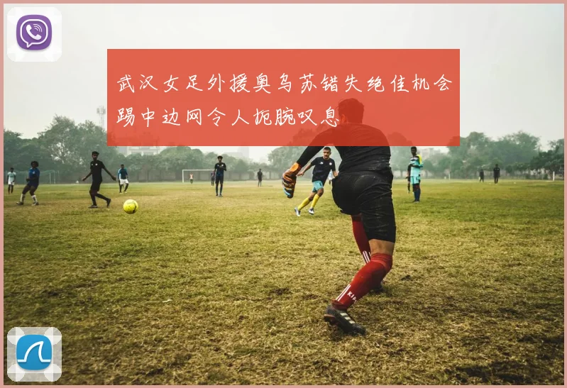 武汉女足外援奥乌苏错失绝佳机会踢中边网令人扼腕叹息