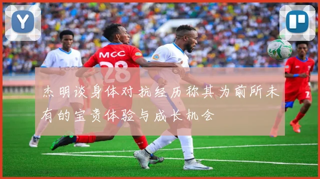 杰明谈身体对抗经历称其为前所未有的宝贵体验与成长机会