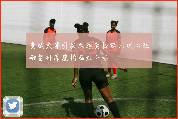 曼城失球引发瓜迪奥拉怒火攻心狂砸替补席座椅面红耳赤