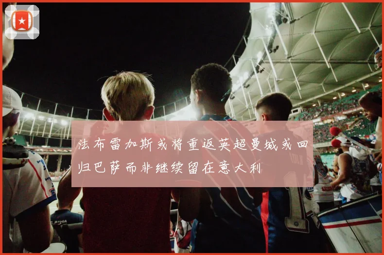 法布雷加斯或将重返英超曼城或回归巴萨而非继续留在意大利