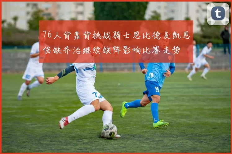 76人背靠背挑战骑士恩比德麦凯恩伤缺乔治继续缺阵影响比赛走势