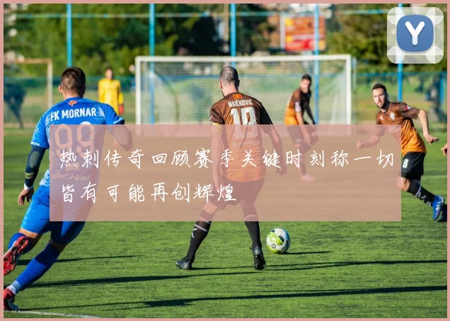 热刺传奇回顾赛季关键时刻称一切皆有可能再创辉煌